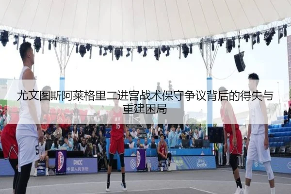 尤文图斯阿莱格里二进宫战术保守争议背后的得失与重建困局