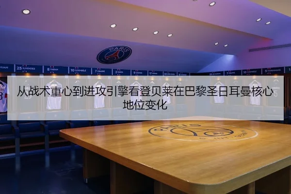 从战术重心到进攻引擎看登贝莱在巴黎圣日耳曼核心地位变化