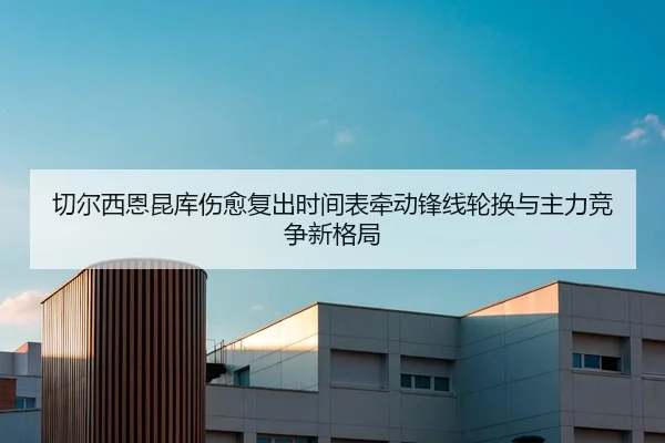 切尔西恩昆库伤愈复出时间表牵动锋线轮换与主力竞争新格局
