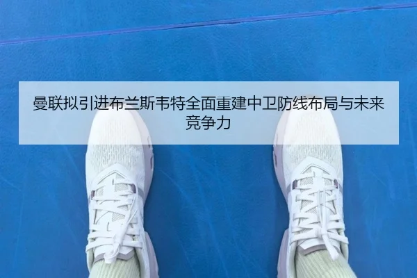 曼联拟引进布兰斯韦特全面重建中卫防线布局与未来竞争力