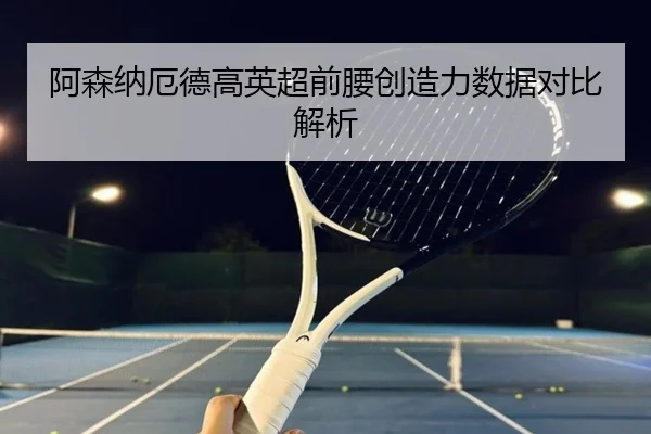 阿森纳厄德高英超前腰创造力数据对比解析