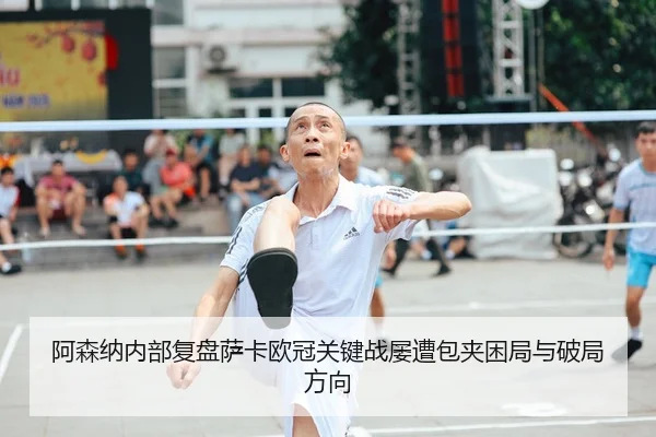 阿森纳内部复盘萨卡欧冠关键战屡遭包夹困局与破局方向