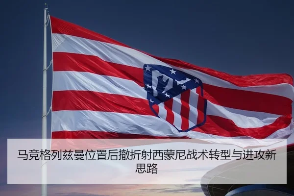 马竞格列兹曼位置后撤折射西蒙尼战术转型与进攻新思路