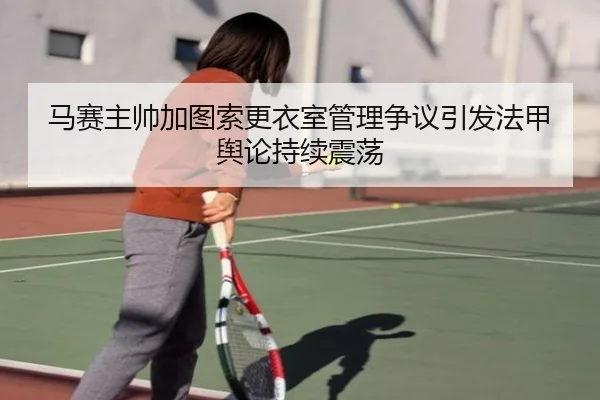 马赛主帅加图索更衣室管理争议引发法甲舆论持续震荡