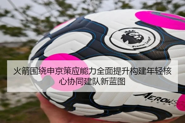 火箭围绕申京策应能力全面提升构建年轻核心协同建队新蓝图