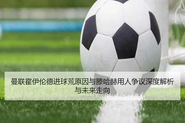 曼联霍伊伦德进球荒原因与滕哈赫用人争议深度解析与未来走向