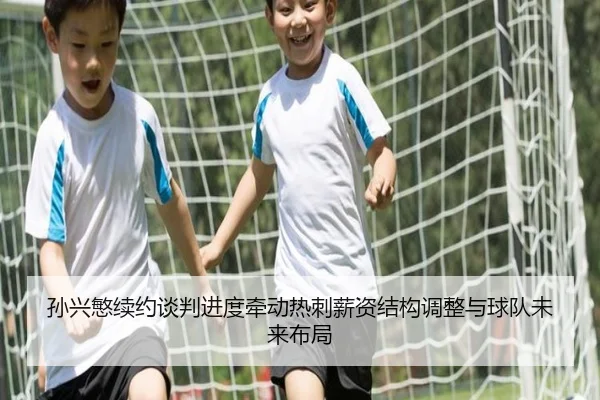 孙兴慜续约谈判进度牵动热刺薪资结构调整与球队未来布局