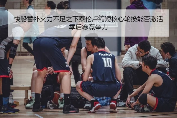 快船替补火力不足之下泰伦卢缩短核心轮换能否激活季后赛竞争力
