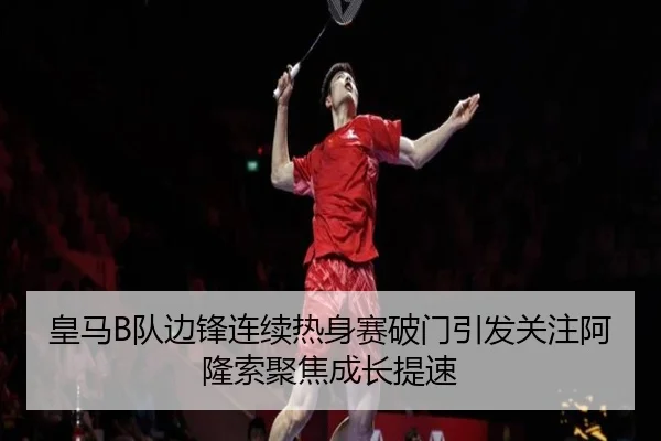 皇马B队边锋连续热身赛破门引发关注阿隆索聚焦成长提速